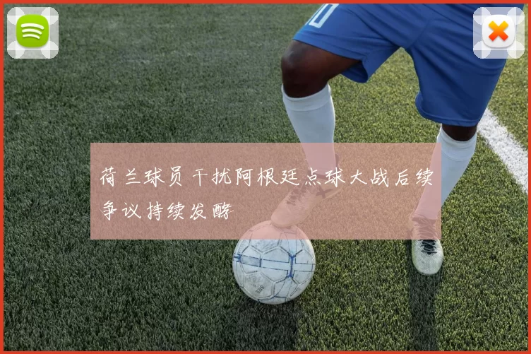 荷兰球员干扰阿根廷点球大战后续争议持续发酵