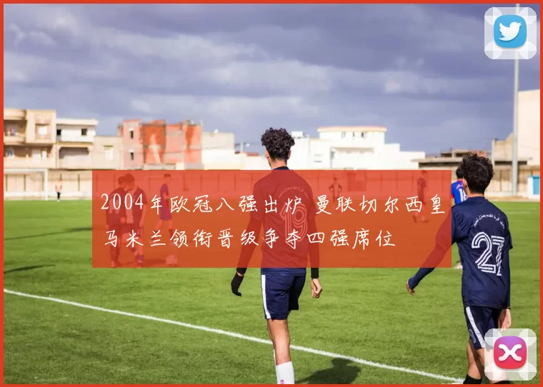 2004年欧冠八强出炉 曼联切尔西皇马米兰领衔晋级争夺四强席位