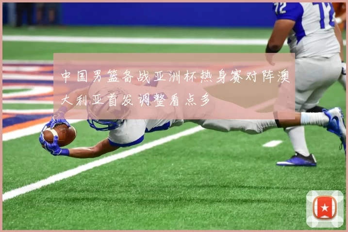 中国男篮备战亚洲杯热身赛对阵澳大利亚首发调整看点多