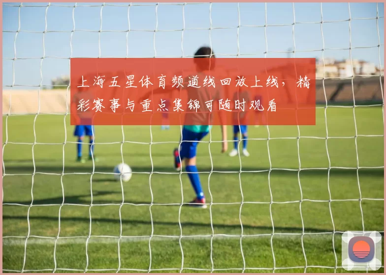 上海五星体育频道线回放上线，精彩赛事与重点集锦可随时观看