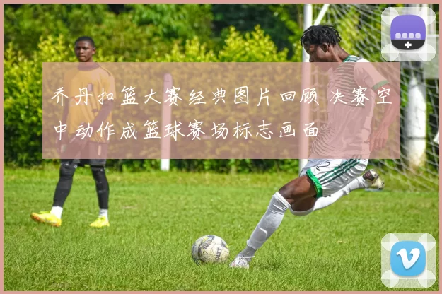 乔丹扣篮大赛经典图片回顾 决赛空中动作成篮球赛场标志画面