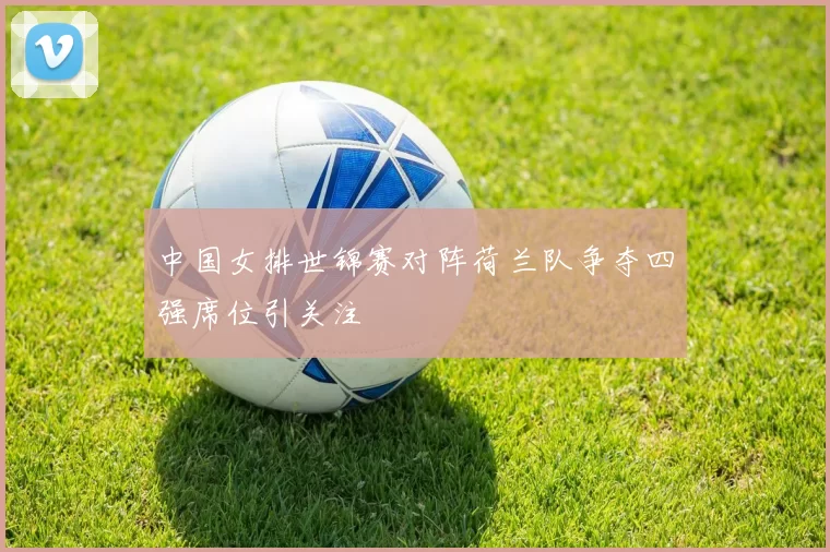 中国女排世锦赛对阵荷兰队争夺四强席位引关注