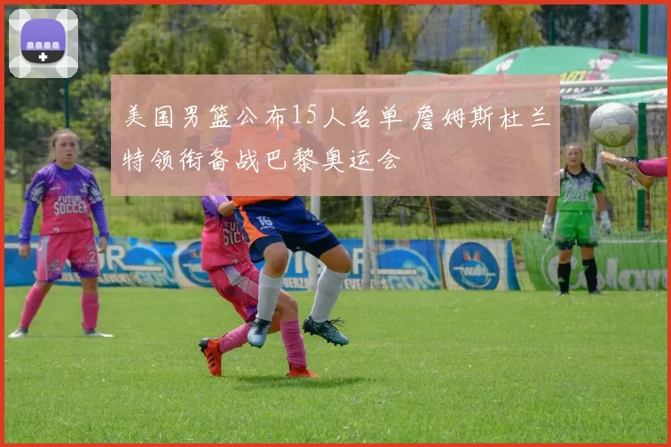 美国男篮公布15人名单 詹姆斯杜兰特领衔备战巴黎奥运会