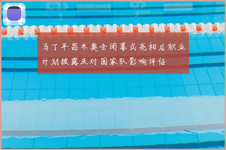马丁平昌冬奥会闭幕式亮相后职业计划披露及对国家队影响评估