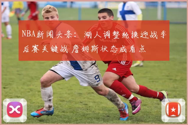 NBA新闻头条：湖人调整轮换迎战季后赛关键战 詹姆斯状态成看点