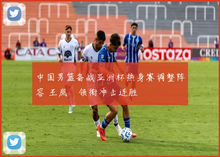 中国男篮备战亚洲杯热身赛调整阵容 王岚嵚领衔冲击连胜