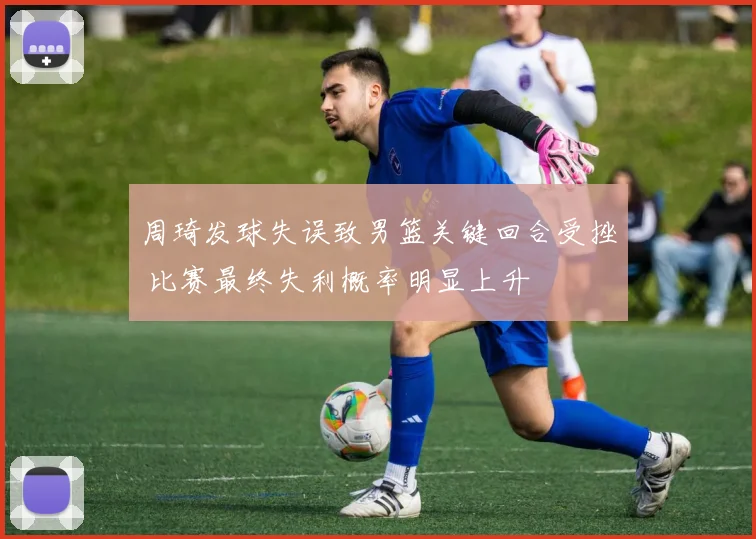 周琦发球失误致男篮关键回合受挫 比赛最终失利概率明显上升