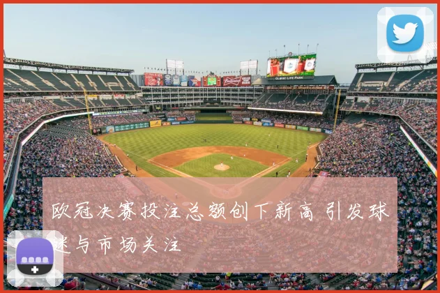 欧冠决赛投注总额创下新高 引发球迷与市场关注