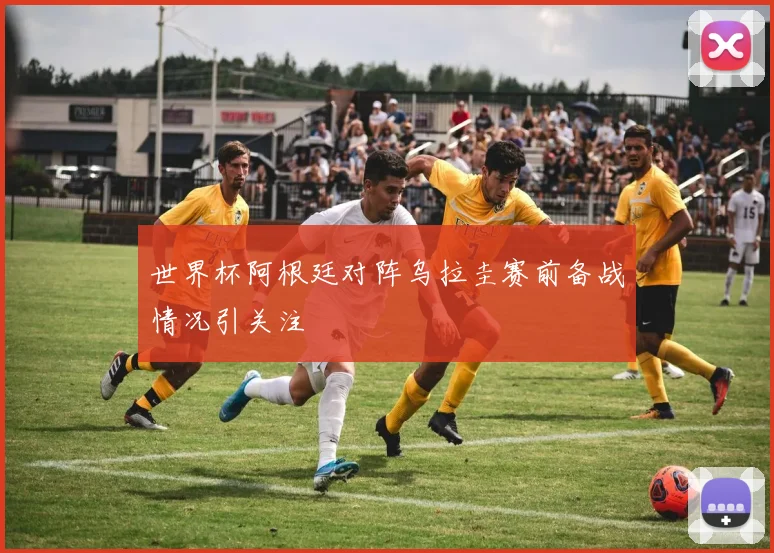 世界杯阿根廷对阵乌拉圭赛前备战情况引关注