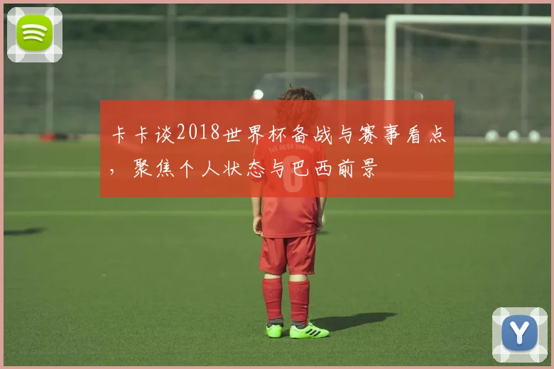 卡卡谈2018世界杯备战与赛事看点，聚焦个人状态与巴西前景