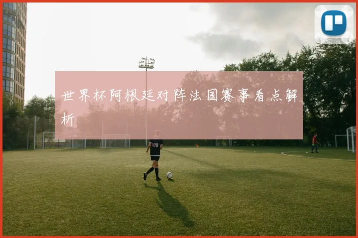 世界杯阿根廷对阵法国赛事看点解析