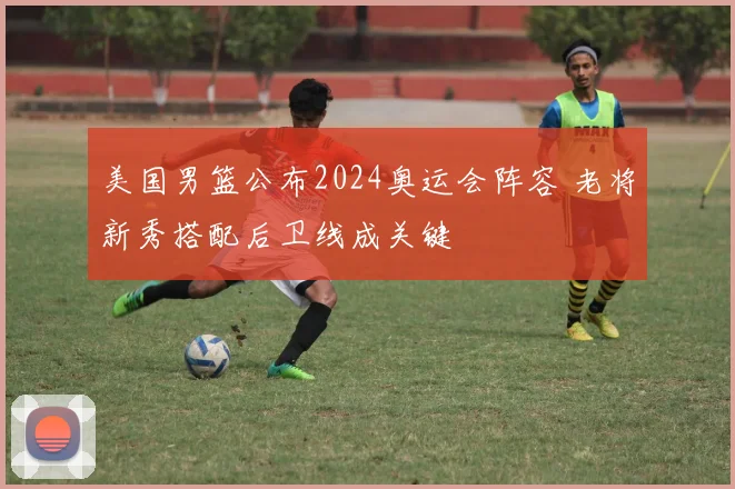 美国男篮公布2024奥运会阵容 老将新秀搭配后卫线成关键