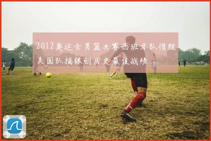2012奥运会男篮决赛西班牙队惜败美国队摘银创历史最佳战绩