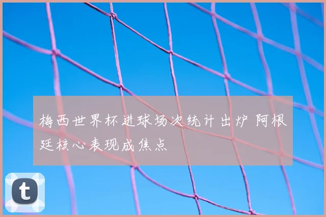 梅西世界杯进球场次统计出炉 阿根廷核心表现成焦点