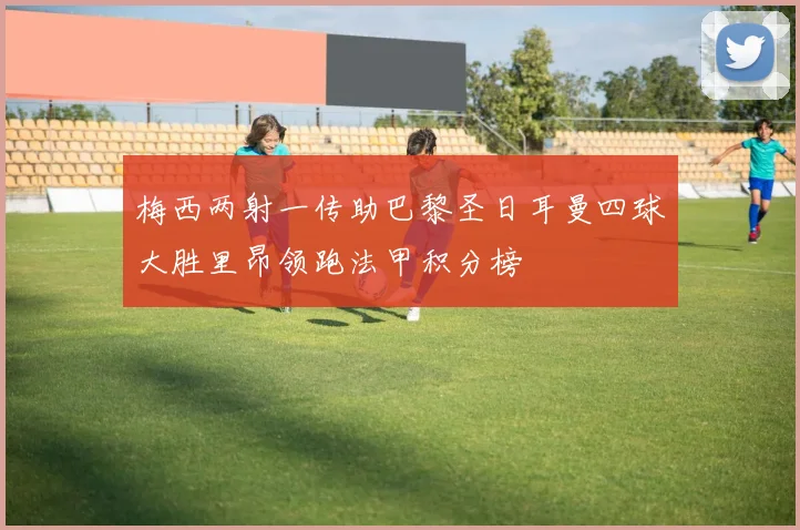 梅西两射一传助巴黎圣日耳曼四球大胜里昂领跑法甲积分榜