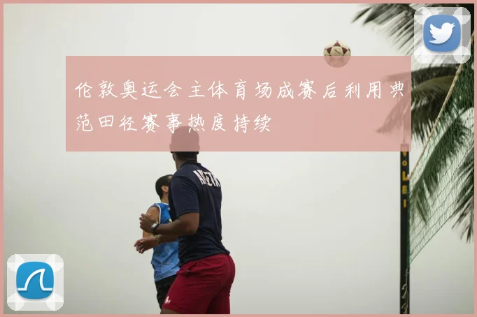 伦敦奥运会主体育场成赛后利用典范田径赛事热度持续
