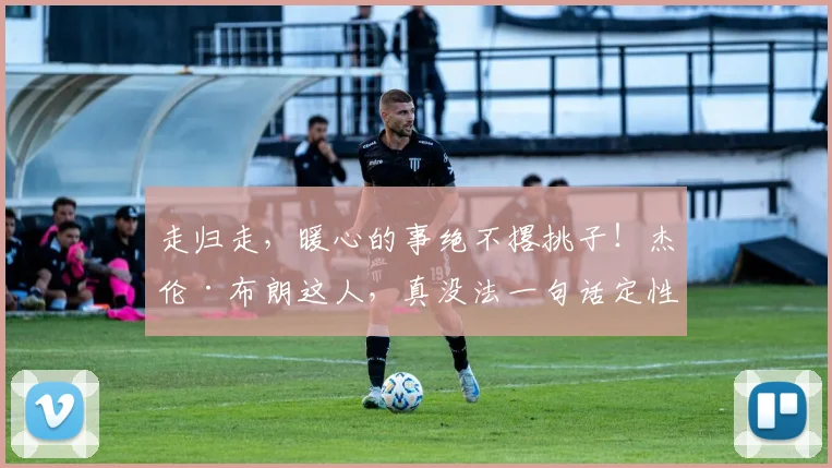 走归走,暖心的事绝不撂挑子!杰伦·布朗这人,真没法一句话定性