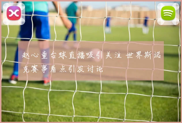 赵心童台球直播吸引关注 世界斯诺克赛事看点引发讨论