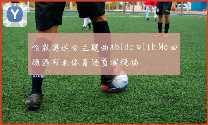 伦敦奥运会主题曲Abide with Me回顾温布利体育场首演现场