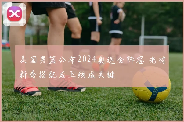 美国男篮公布2024奥运会阵容 老将新秀搭配后卫线成关键