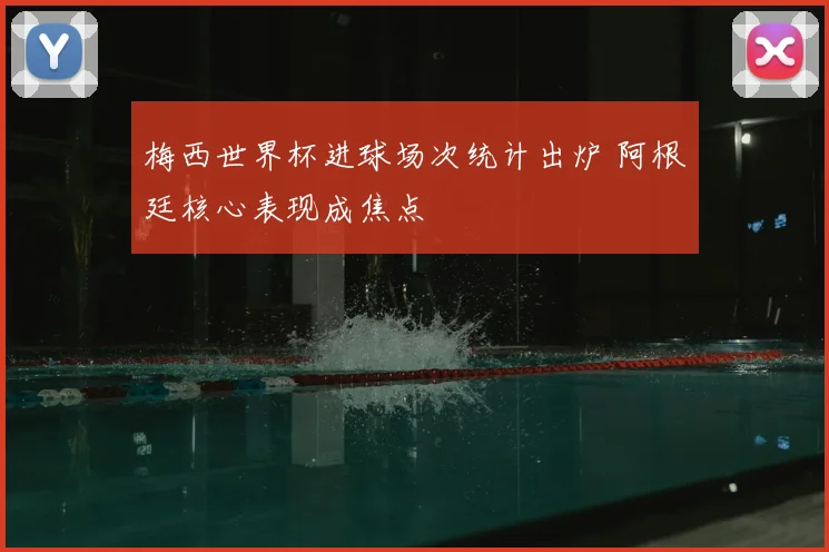 梅西世界杯进球场次统计出炉 阿根廷核心表现成焦点