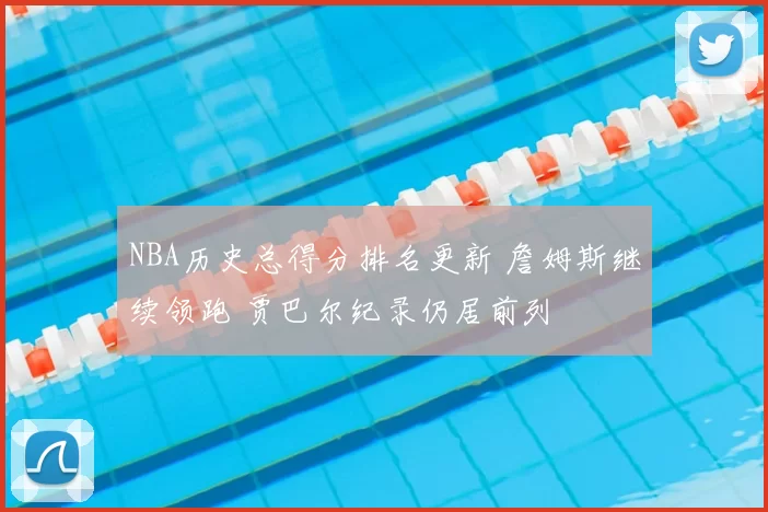NBA历史总得分排名更新 詹姆斯继续领跑 贾巴尔纪录仍居前列