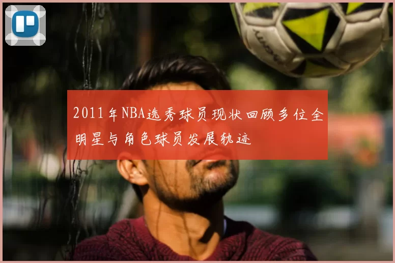 2011年NBA选秀球员现状回顾多位全明星与角色球员发展轨迹