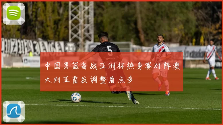 中国男篮备战亚洲杯热身赛对阵澳大利亚首发调整看点多