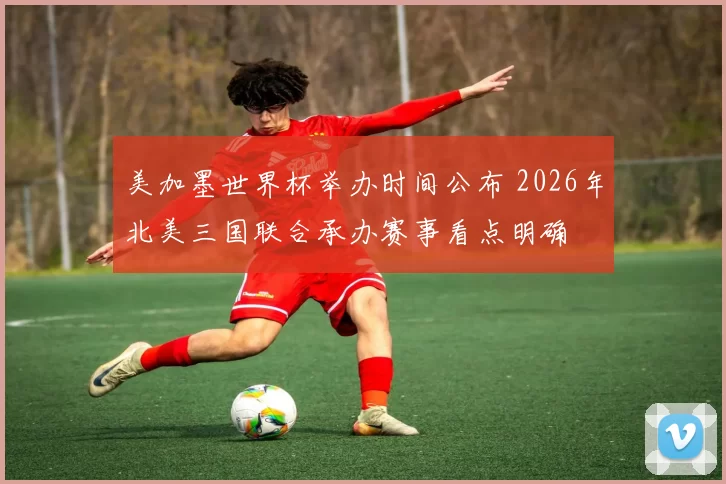 美加墨世界杯举办时间公布 2026年北美三国联合承办赛事看点明确