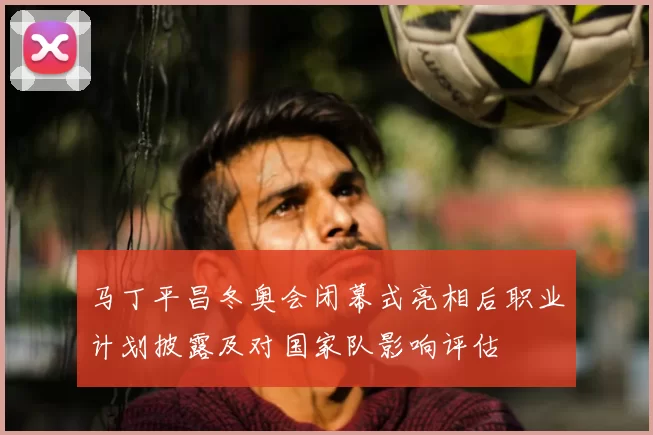 马丁平昌冬奥会闭幕式亮相后职业计划披露及对国家队影响评估