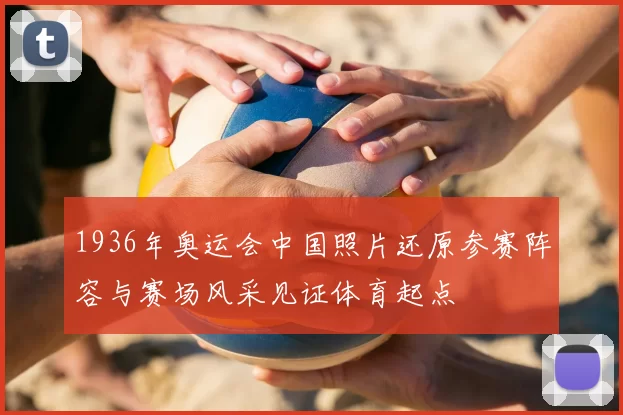 1936年奥运会中国照片还原参赛阵容与赛场风采见证体育起点