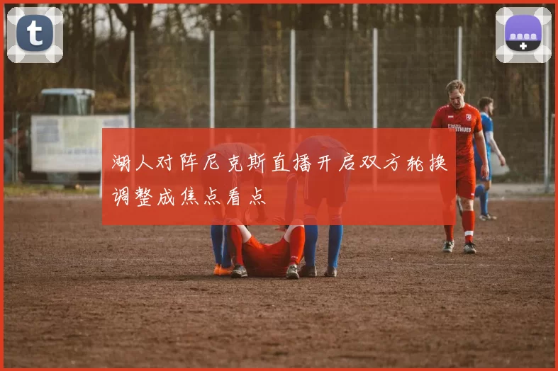 湖人对阵尼克斯直播开启双方轮换调整成焦点看点