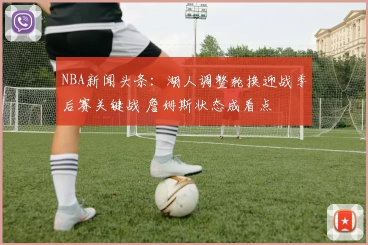 NBA新闻头条：湖人调整轮换迎战季后赛关键战 詹姆斯状态成看点