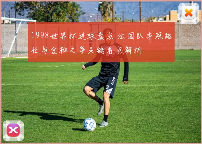 1998世界杯进球盘点 法国队夺冠路径与金靴之争关键看点解析