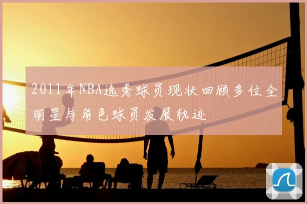 2011年NBA选秀球员现状回顾多位全明星与角色球员发展轨迹