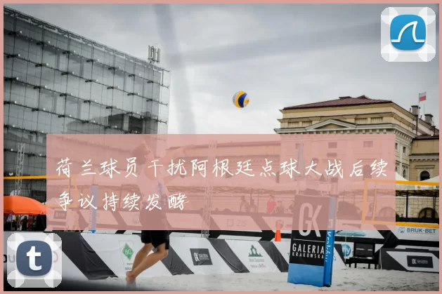 荷兰球员干扰阿根廷点球大战后续争议持续发酵