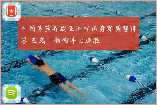 中国男篮备战亚洲杯热身赛调整阵容 王岚嵚领衔冲击连胜