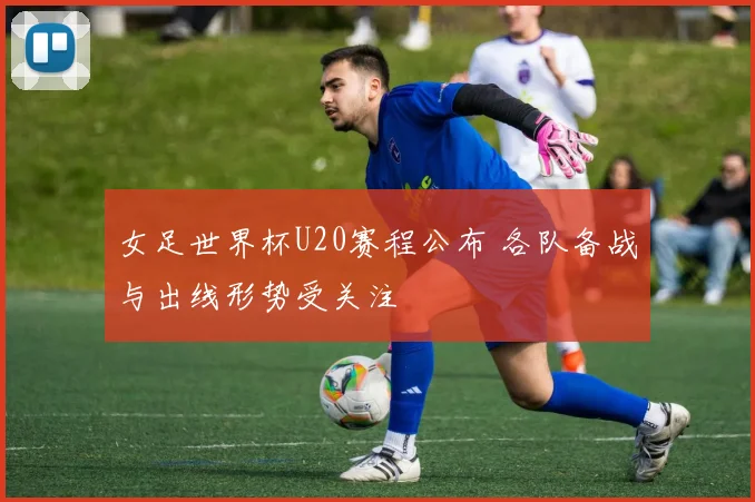 女足世界杯U20赛程公布 各队备战与出线形势受关注