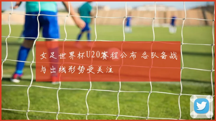 女足世界杯U20赛程公布 各队备战与出线形势受关注