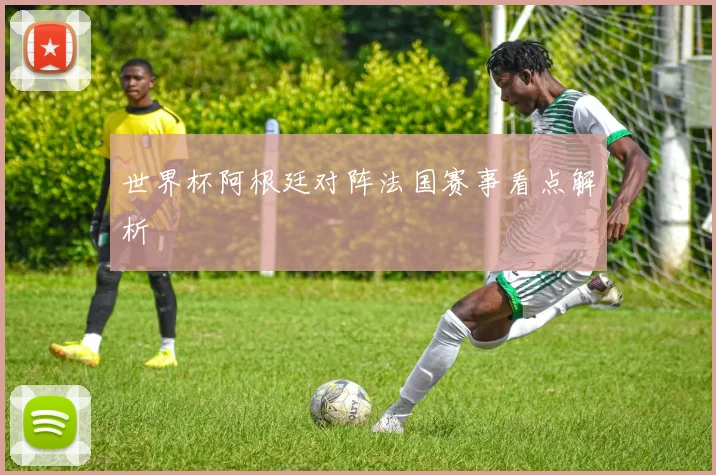 世界杯阿根廷对阵法国赛事看点解析