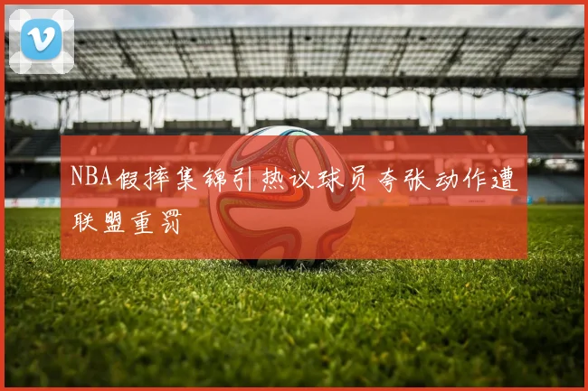 NBA假摔集锦引热议球员夸张动作遭联盟重罚