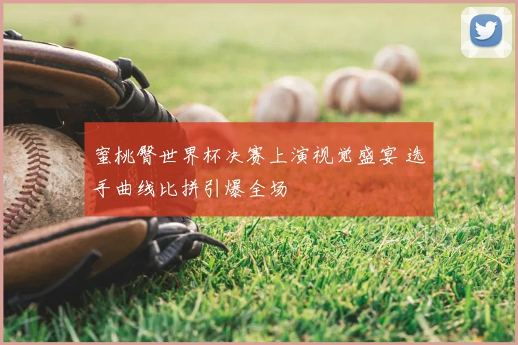 蜜桃臀世界杯决赛上演视觉盛宴 选手曲线比拼引爆全场