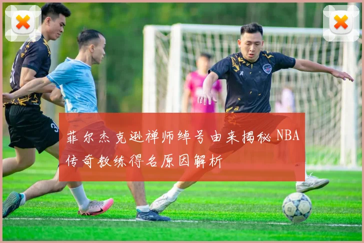 菲尔杰克逊禅师绰号由来揭秘 NBA传奇教练得名原因解析