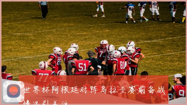 世界杯阿根廷对阵乌拉圭赛前备战情况引关注